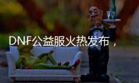 DNF公益服火热发布，重温热血格斗时光